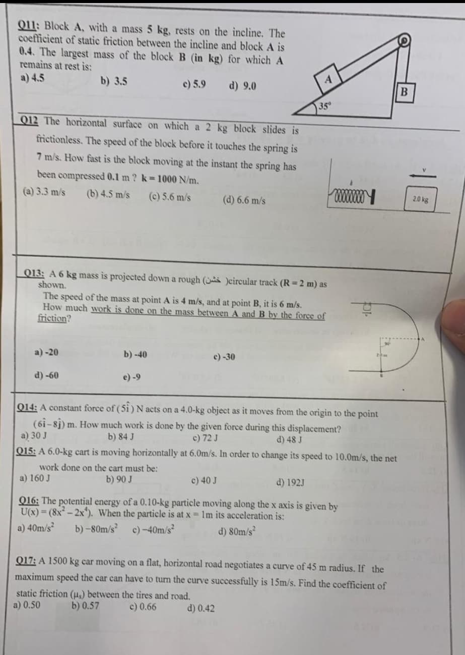 Q11: Block A, with a mass 5 kg, rests on the incline. The
coefficient of static friction between the incline and block A is
0.4. The largest mass of the block B (in kg) for which A
remains at rest is:
a) 4.5
b) 3.5
c) 5.9
d) 9.0
012 The horizontal surface on which a 2 kg block slides is
frictionless. The speed of the block before it touches the spring is
7 m/s. How fast is the block moving at the instant the spring has
been compressed 0.1 m ? k = 1000 N/m.
(a) 3.3 m/s (b) 4.5 m/s (c) 5.6 m/s
(d) 6.6 m/s
Q13: A 6 kg mass is projected down a rough (
shown.
)circular track (R = 2 m) as
The speed of the mass at point A is 4 m/s, and at point B, it is 6 m/s.
How much work is done on the mass between A and B by the force of
friction?
a)-20
b)-40
c) -30
d) -60
e) -9
Q14: A constant force of (51) N acts on a 4.0-kg object as it moves from the origin to the point
(61-81) m. How much work is done by the given force during this displacement?
a) 30 J
b) 84 J
c) 72 J
d) 48 J
Q15: A 6.0-kg cart is moving horizontally at 6.0m/s. In order to change its speed to 10.0m/s, the net
work done on the cart must be:
a) 160 J
b) 90 J
c) 40 J
d) 192J
Q16: The potential energy of a 0.10-kg particle moving along the x axis is given by
U(x)=(8x²-2x). When the particle is at x = 1m its acceleration is:
b)-80m/s² c) -40m/s²
a) 40m/s²
d) 80m/s²
Q17: A 1500 kg car moving on a flat, horizontal road negotiates a curve of 45 m radius. If the
maximum speed the car can have to turn the curve successfully is 15m/s. Find the coefficient of
static friction (us) between the tires and road.
a) 0.50
b) 0.57
c) 0.66
d) 0.42
35⁰
w
B
2.0 kg