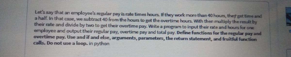 Let's say that an employee's regular pay is rate times hours. If they work more than 40 hours, they get time and
a half. In that case, we subtract 40 from the hours to get the overtime hours. With then multiply the result by
their rate and divide by two to get their overtime pay. Write a program to input their rate and hours for one
employee and output their regular pay, overtime pay and total pay. Define functions for the regular pay and
overtime pay. Use and if and else, arguments, parameters, the returm statement, and fruitful function
calls. Do notuse a loop. in python
