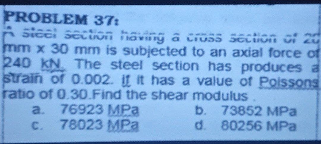 PROBLEM 37:
A sieel secion havung a Cioss seciion c: 20
mm x 30 mm is subjected to an axial force of
240 KN The steel section has produces a
strain of 0.002. If it has a value of Poissons
ratio of 0.30.Find the shear modulus
a. 76923 MPa
b. 73852 MPa
C.
78023 MPa
d. 80256 MPa
