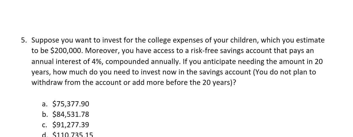 5. Suppose you want to invest for the college expenses of your children, which you estimate
to be $200,000. Moreover, you have access to a risk-free savings account that pays an
annual interest of 4%, compounded annually. If you anticipate needing the amount in 20
years, how much do you need to invest now in the savings account (You do not plan to
withdraw from the account or add more before the 20 years)?
a. $75,377.90
b. $84,531.78
c. $91,277.39
d. $110.735.15