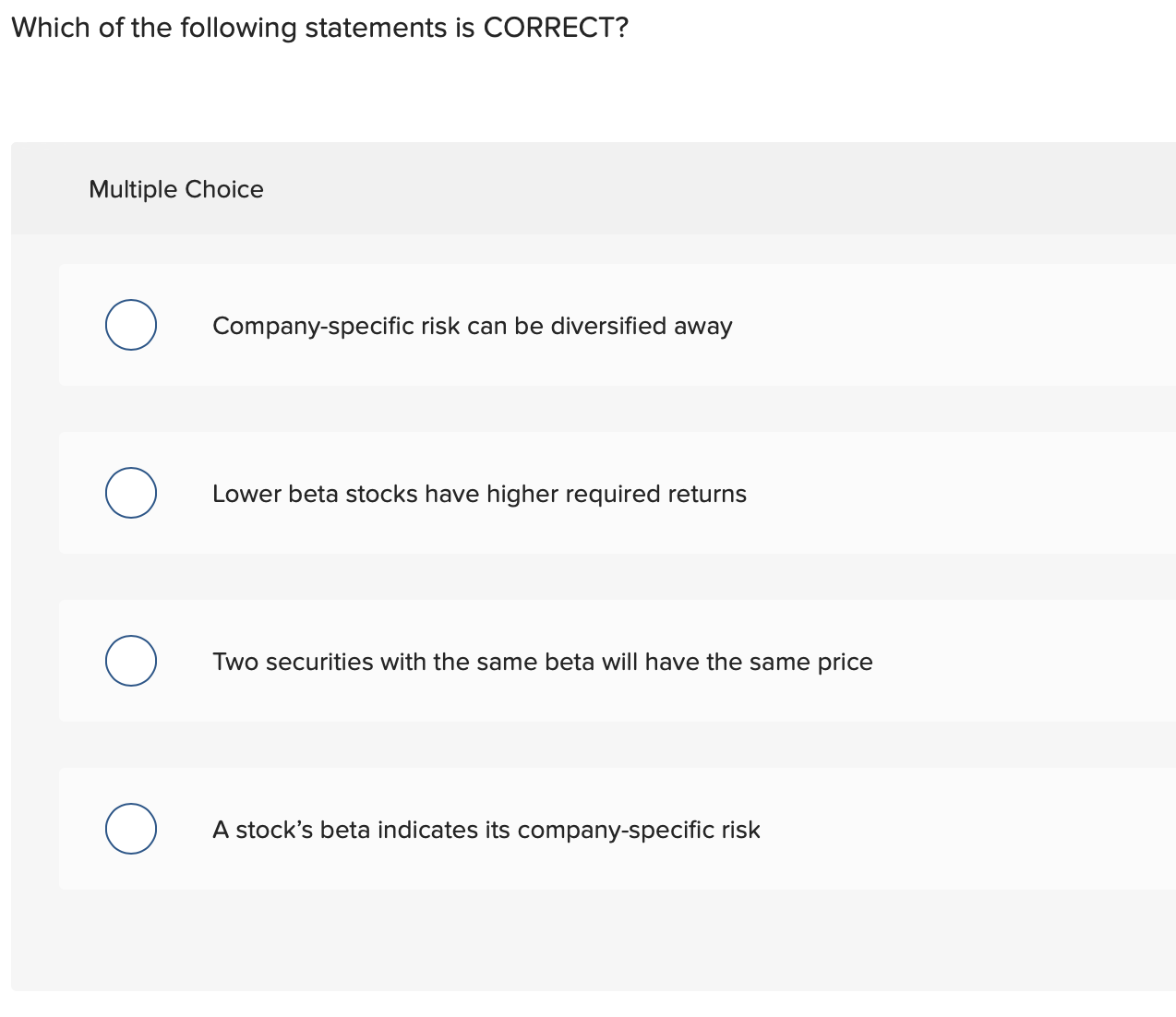 Which of the following statements is CORRECT?
Multiple Choice
Company-specific risk can be diversified away
Lower beta stocks have higher required returns
Two securities with the same beta will have the same price
A stock's beta indicates its company-specific risk
