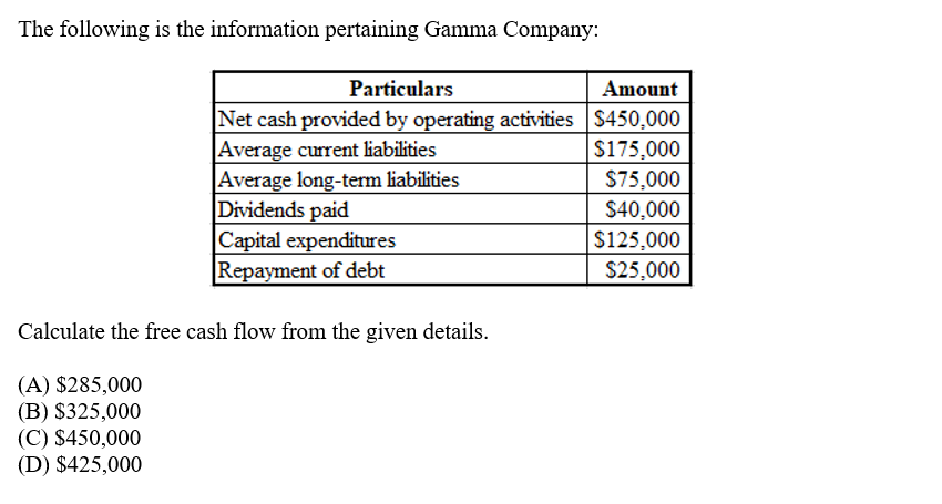 The following is the information pertaining Gamma Company:
Particulars
Amount
Net cash provided by operating activities S450,000
|Average current liabilities
Average long-term liabilities
Dividends paid
Capital expenditures
Repayment of debt
$175,000
$75,000
$40,000
$125,000
$25,000
Calculate the free cash flow from the given details.
(A) $285,000
(B) $325,000
(C) $450,000
(D) $425,000
