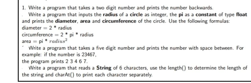 1. Write a program that takes a two digit number and prints the number backwards.
Write a program that inputs the radius of a circle as integer, the pi as a constant of type float
and prints the diameter, area and circumference of the circle. Use the following formulas:
diameter = 2 * radius
circumference = 2 * pi * radius
area = pi * radius?
Write a program that takes a five digit number and prints the number with space between. For
example: if the number is 23467,
the program prints 2 3 4 6 7.
Write a program that reads a String of 6 characters, use the length() to determine the length of
the string and charAt() to print each character separately.
