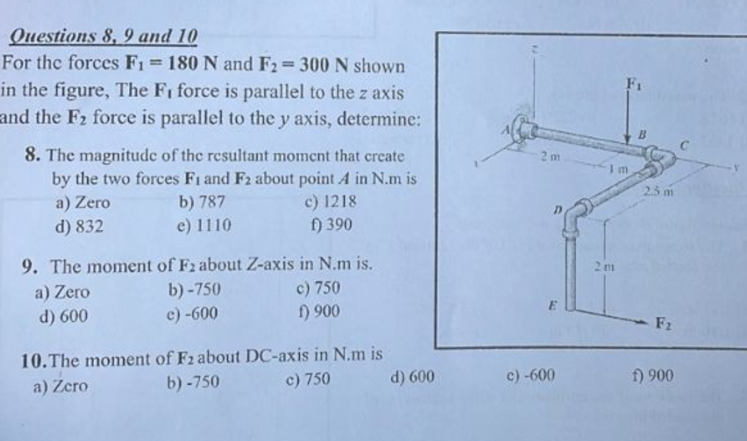 Questions 8, 9 and 10
For the forces F₁ = 180 N and F2 = 300 N shown
in the figure, The F₁ force is parallel to the z axis
and the F₂ force is parallel to the y axis, determine:
8. The magnitude of the resultant moment that create
by the two forces F1 and F2 about point A in N.m is
a) Zero
b) 787
c) 1218
f) 390
d) 832
e) 1110
9. The moment of F2 about Z-axis in N.m is.
a) Zero
c) 750
f) 900
d) 600
b)-750
c) -600
10. The moment of F2 about DC-axis in N.m is
a) Zero
b)-750
c) 750
d) 600
2m
D
E
c) -600
2m
B
2.5 m
F2
f) 900
C
