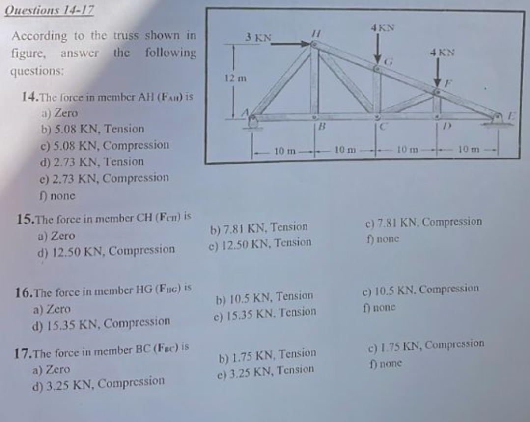 Questions 14-17
According to the truss shown in
figure, answer the following
questions:
14. The force in member AH (FA) is
a) Zero
b) 5.08 KN, Tension
c) 5.08 KN, Compression
d) 2.73 KN, Tension
e) 2.73 KN, Compression
f) none
15.The force in member CH (Fen) is
a) Zero
d) 12.50 KN, Compression
16.The force in member HG (Fuc) is
a) Zero
d) 15.35 KN, Compression
17.The force in member BC (Fac) is
a) Zero
d) 3.25 KN, Compression
3 KN
12 m
10 m.
b) 7.81 KN, Tension
e) 12.50 KN, Tension
b) 10.5 KN, Tension
e) 15.35 KN. Tension
b) 1.75 KN, Tension
e) 3.25 KN, Tension
B
10 m
4 KN
10 m
4 KN
10 m
c) 7.81 KN, Compression
f) none
c) 10.5 KN. Compression
f) none
c) 1.75 KN, Compression
f) none