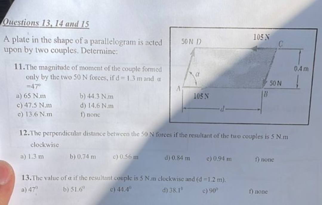 Questions 13, 14 and 15
A plate in the shape of a parallelogram is acted
upon by two couples. Determine:
11.The magnitude of moment of the couple formed
only by the two 50 N forces, if d = 1.3 m and a
= 47°
a) 65 N.m
c) 47.5 N.m
e) 13.6 N.m
clockwise
b) 44.3 N.m
d) 14.6 N.m
f) nonc
a) 1.3 m
b) 0.74 m
50 N D
c) 0.56 m
105 N
12.The perpendicular distance between the 50 N forces if the resultant of the two couples is 5 N.m
d) 0.84 m
-d
c) 0,94 m
105 N
13. The value of a if the resultant couple is 5 N.m clockwise and (d=1.2 m).
a) 47⁰
b) 51.6⁰
c) 44.4⁰
d) 38.1°
c) 90⁰
B
50 N
f) none
f) none
0.4m