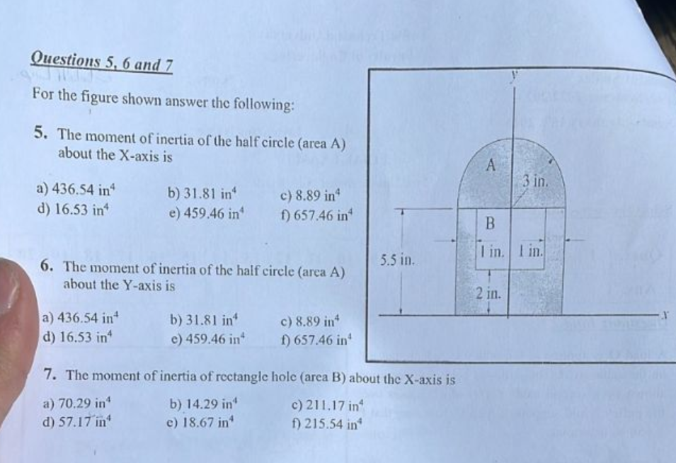 Questions 5, 6 and 7
For the figure shown answer the following:
5. The moment of inertia of the half circle (area A)
about the X-axis is
a) 436.54 in
d) 16.53 in
b) 31.81 in
e) 459.46 in
a) 436.54 in
d) 16.53 in
6. The moment of inertia of the half circle (area A)
about the Y-axis is
b) 31.81 in
e) 459.46 in
c) 8.89 inª
f) 657.46 in
7. The moment of inertia of rectangle
a) 70.29 in
b) 14.29 in¹
d) 57.17 in
e) 18.67 in
c) 8.89 in
f) 657.46 in¹
5.5 in.
hole (area B) about the X-axis is
c) 211,17 in
f) 215.54 in
A
3 in.
B
I in. Iin.
2 in.