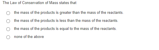 The Law of Conservation of Mass states that
the mass of the products is greater than the mass of the reactants.
the mass of the products is less than the mass of the reactants.
the mass of the products is equal to the mass of the reactants.
none of the above

