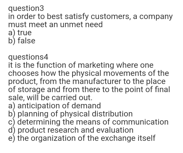 question3
in order to best satisfy customers, a company
must meet an unmet need
a) true
b) false
questions4
it is the function of marketing where one
chooses how the physical movements of the
product, from the manufacturer to the place
of storage and from there to the point of final
sale, will be carried out.
a) anticipation of demand
b) planning of physical distribution
c) determining the means of communication
d) product research and evaluation
e) the organization of the exchange itself
