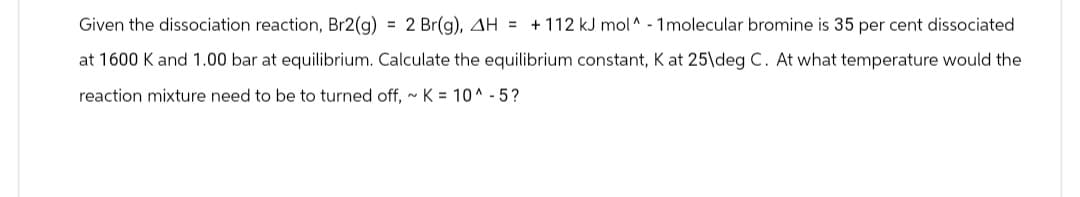 Given the dissociation reaction, Br2(g) = 2 Br(g), AH = + 112 kJ mol^ - 1 molecular bromine is 35 per cent dissociated
at 1600 K and 1.00 bar at equilibrium. Calculate the equilibrium constant, K at 25\deg C. At what temperature would the
reaction mixture need to be to turned off, ~ K = 10^-5?