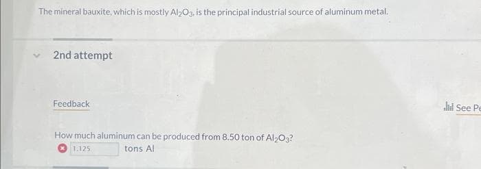 The mineral bauxite, which is mostly Al2O3, is the principal industrial source of aluminum metal.
2nd attempt
Feedback
How much aluminum can be produced from 8.50 ton of Al2O3?
tons Al
1.125
Jil See Pe