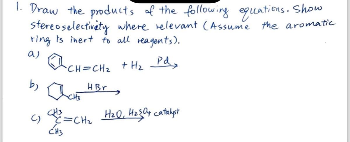 1. Draw the products of the following equations. Show
stereo selectivity where relevant (Assume the aromatic
ring is inert to all reagents).
a)
Pd.
CH=CH₂ + H₂
HBr
by
()
Дене
と=CH2
CH3
H₂0, H₂SO4 catalyst