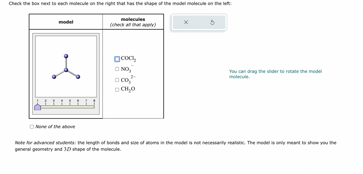 Check the box next to each molecule on the right that has the shape of the model molecule on the left:
model
i
4
I
5
None of the above
1
molecules
(check all that apply)
]COCI,
NO 3
2-
□CO3
D CH,O
X
You can drag the slider to rotate the model
molecule.
Note for advanced students: the length of bonds and size of atoms in the model is not necessarily realistic. The model is only meant to show you the
general geometry and 3D shape of the molecule.