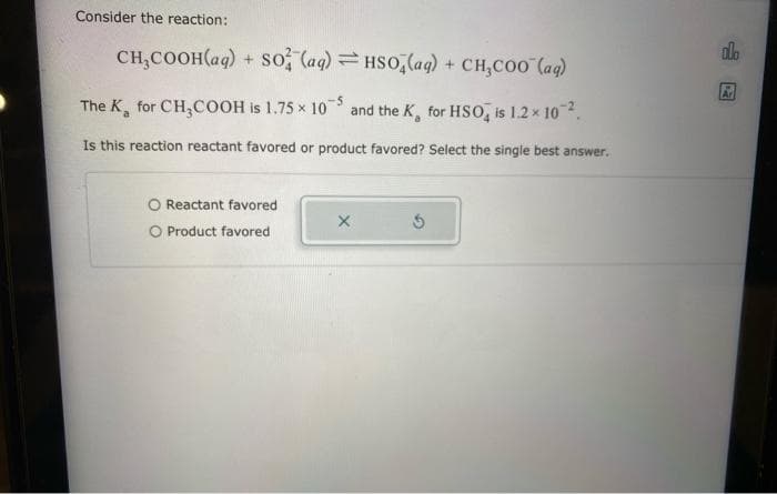 Consider the reaction:
CH₂COOH(aq) + SO4 (aq) =HSO4(aq) + CH₂COO (aq)
The K for CH₂COOH is 1.75 x 105 and the K, for HSO is 1.2 × 102.
Is this reaction reactant favored or product favored? Select the single best answer.
Reactant favored
Product favored
X
5
olo
2