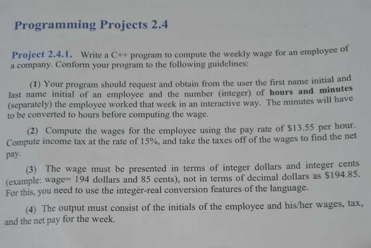 Programming Projects 2.4
Project 2.4.1. Write a C++ program to compute the weekly wage for an employee oI
a company. Conform your program to the following guidelines:
(1) Your program should request and obtain from the user the first name initial and
last name initial of an employee and the number (integer) of hours and minutes
(separately) the employee worked that week in an interactive way. The minutes will have
to be converted to hours before computing the wage.
(2) Compute the wages for the employee using the pay rate of $13.55 per hour.
Compute income tax at the rate of 15%, and take the taxes off of the wages to find the net
pay.
(3) The wage must be presented in terms of integer dollars and integer cents
(example: wage= 194 dollars and 85 cents), not in terms of decimal dollars as $194.85.
For this, you need to use the integer-real conversion features of the language.
(4) The output must consist of the initials of the employee and his/her wages, tax,
and the net pay for the week.

