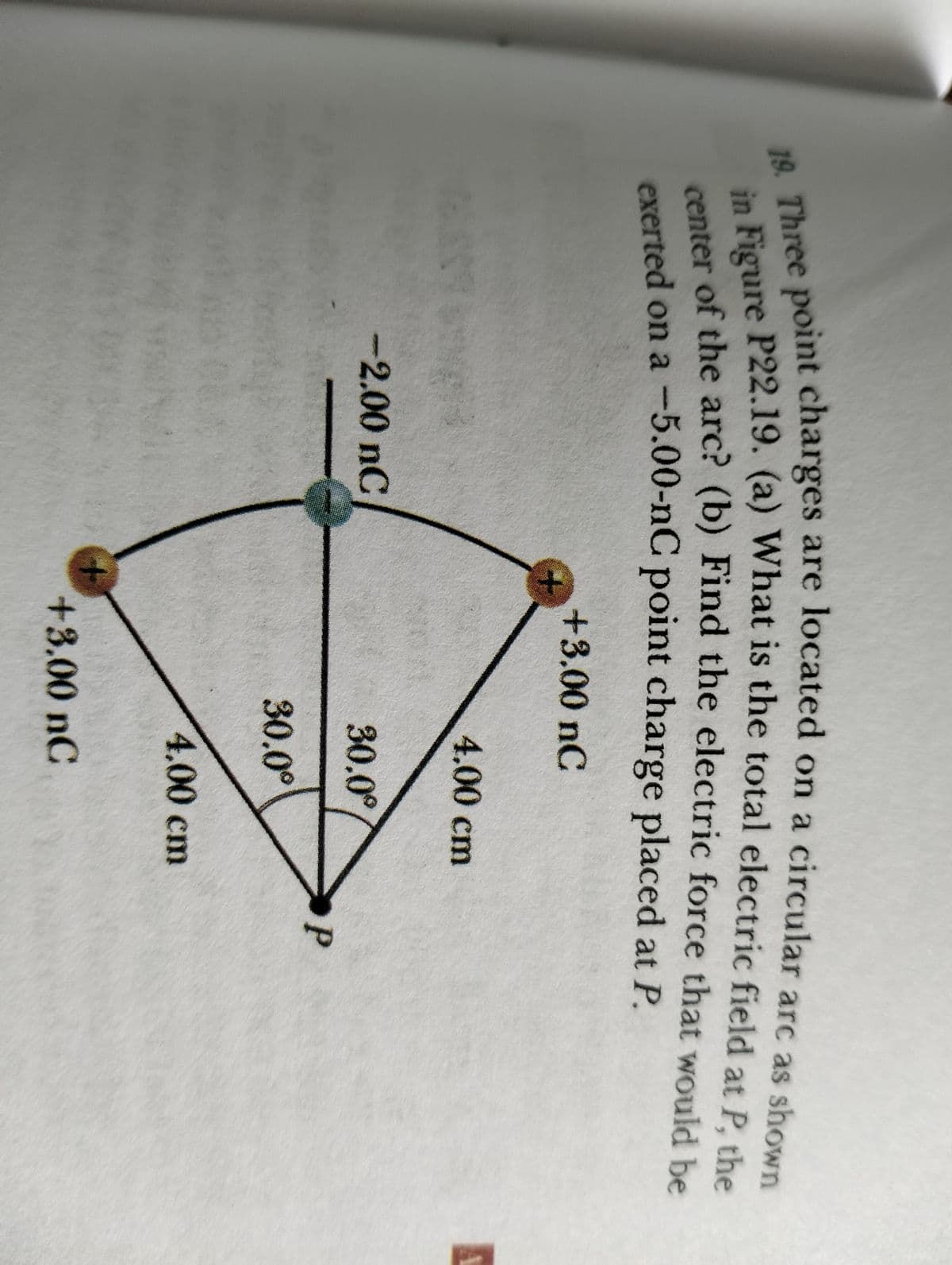 19. Three point charges are located on a circular arc as shown
in Figure P22.19. (a) What is the total electric field at P, the
center of the arc? (b) Find the electric force that would be
exerted on a -5.00-nC point charge placed at P.
+3.00 nC
-2.00 nC
4.00 cm
30.0°
30.0°
4.00 cm
+3.00 nC
P