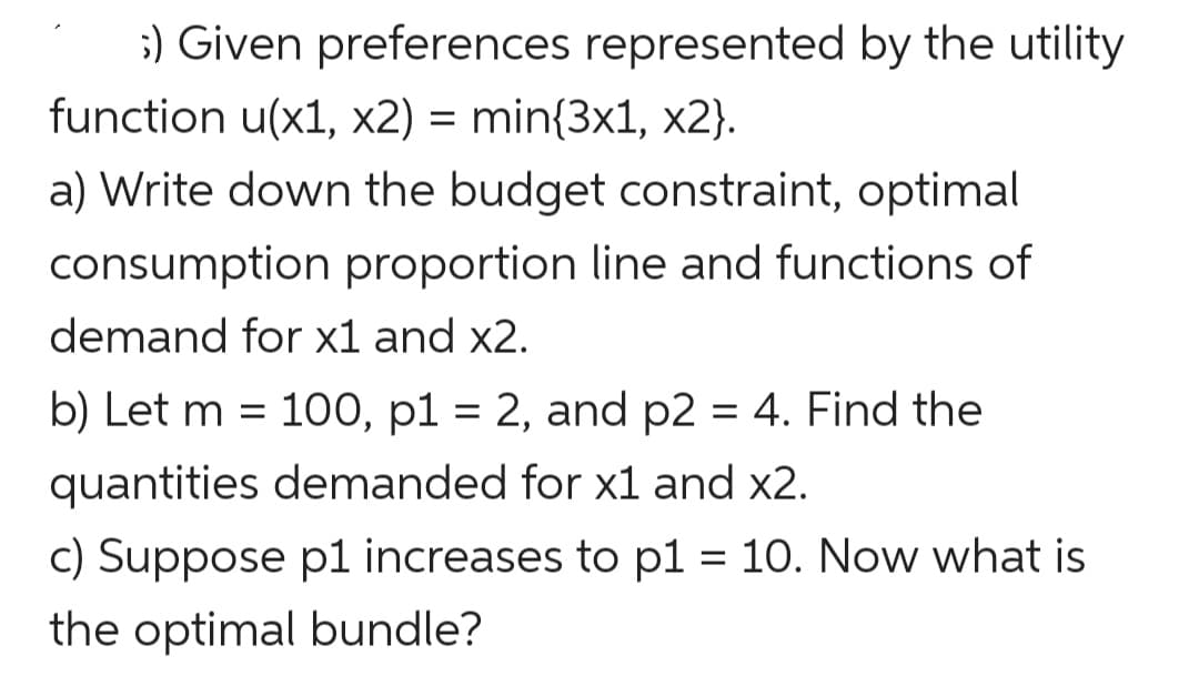 ;) Given preferences represented by the utility
function u(x1, x2) = min{3x1, x2}.
a) Write down the budget constraint, optimal
consumption proportion line and functions of
demand for x1 and x2.
b) Let m = 100, p1 = 2, and p2 = 4. Find the
quantities demanded for x1 and x2.
c) Suppose p1 increases to p1 = 10. Now what is
%3D
the optimal bundle?
