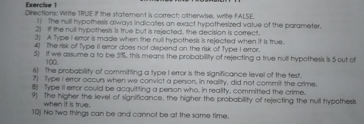 Exercise 1
Directions: Write TRUE if the statement is correct; otherwise, write FALSE.
1) The null hypothesis always indicates an exact hypothesized value of the parameter.
2) If the null hypothesis is true but is rejected, the decision is correct.
3) A Type l error is made when the null hypothesis is rejected when it is true.
4) The risk of Type ll error does not depend on the risk of Type I error.
5) If we assume a to be 5%, this means the probability of rejecting a true null hypothesis is 5 out of
100.
6) The probability of committing a type l error is the significance level of the test.
7) Type l eror occurs when we convict a person, in reality, did not commit the crime.
8) Type II error could be acquitting a person who, in reality, committed the crime.
9) The higher the level of significance, the higher the probability of rejecting the null hypothesis
when it is true.
10) No two things can be and cannot be at the same time.

