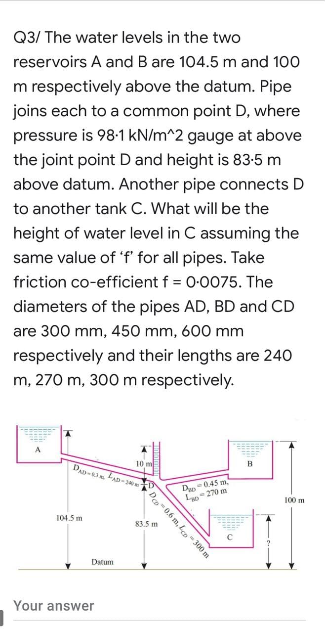 Q3/ The water levels in the two
reservoirs A and B are 104.5 m and 100
m respectively above the datum. Pipe
joins each to a common point D, where
pressure is 98•1 kN/m^2 gauge at above
the joint point D and height is 83-5 m
above datum. Another pipe connects D
to another tank C. What will be the
height of water level in C assuming the
same value of 'f' for all pipes. Take
friction co-efficient f = 0:0075. The
diameters of the pipes AD, BD and CD
are 300 mm, 450 mm, 600 mm
respectively and their lengths are 240
m, 270 m, 300 m respectively.
A
10 m
DAD -03 m, LAD-240 m
B
= 0,45 m,
DBD
LBD = 270 m
100 m
104.5 m
83.5 m
Datum
Your answer
DCD = 0.6 m, Lcp = 300 m
