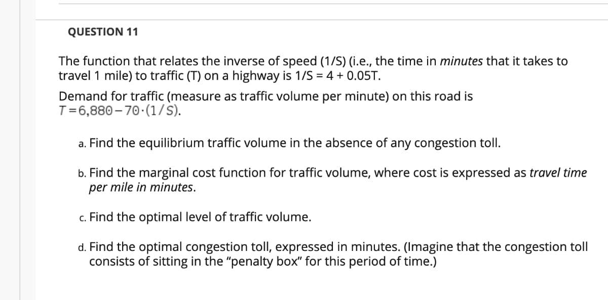 QUESTION 11
The function that relates the inverse of speed (1/S) (i.e., the time in minutes that it takes to
travel 1 mile) to traffic (T) on a highway is 1/S = 4 + 0.05T.
Demand for traffic (measure as traffic volume per minute) on this road is
T=6,880 -– 70.(1/S).
a. Find the equilibrium traffic volume in the absence of any congestion tollI.
b. Find the marginal cost function for traffic volume, where cost is expressed as travel time
per mile in minutes.
c. Find the optimal level of traffic volume.
d. Find the optimal congestion toll, expressed in minutes. (Imagine that the congestion toll
consists of sitting in the "penalty box" for this period of time.)
