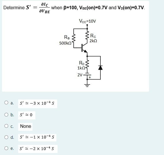 Determine S' =
O a.
O b. S'~0
0 c.
O d.
O e.
alc
OV BE
when ß-100, VBE(on)=0.7V and VĎ(on)=0.7V.
S'~-3 x 10-4 S
None
S'~-1 x 10-4 S
S'~-2 x 10-4 S
RB
500kQ
Vcc=10v
RD
1kQ
2V
Ro
2kQ2