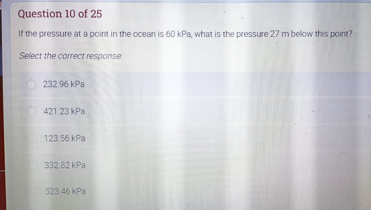 Question 10 of 25
If the pressure at a point in the ocean is 60 kPa, what is the pressure 27 m below this point?
Select the correct response:
232.96 kPa
421.23 kPa
123.56 kPa
332.82 kPa
523.46 kPa