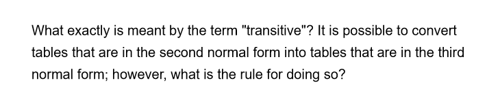 What exactly is meant by the term "transitive"? It is possible to convert
tables that are in the second normal form into tables that are in the third
normal form; however, what is the rule for doing so?