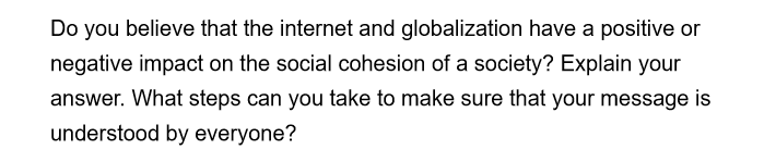 Do you believe that the internet and globalization have a positive or
negative impact on the social cohesion of a society? Explain your
answer. What steps can you take to make sure that your message is
understood by everyone?