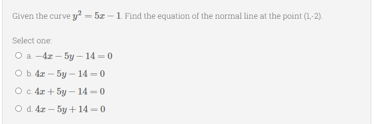 Given the curve y² = 5x – 1. Find the equation of the normal line at the point (1,-2).
Select one:
О а. - 4а — 5у — 14 — 0
Оъ. 4х — 5у — 14 — 0
О с 4я + 5у —14 — 0
O d. 4x – 5y +14=0
