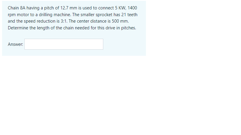 Chain 8A having a pitch of 12.7 mm is used to connect 5 KW, 1400
rpm motor to a drilling machine. The smaller sprocket has 21 teeth
and the speed reduction is 3:1. The center distance is 500 mm.
Determine the length of the chain needed for this drive in pitches.
Answer:
