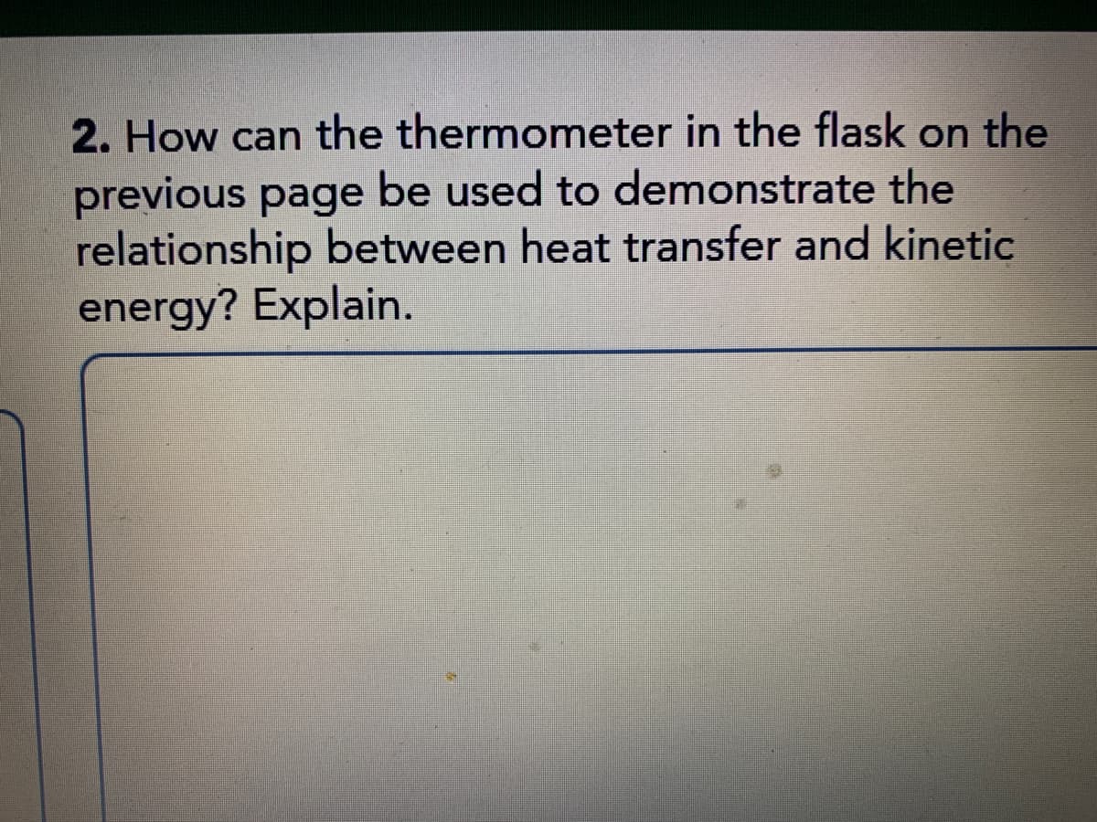2. How can the thermometer in the flask on the
previous page be used to demonstrate the
relationship between heat transfer and kinetic
energy? Explain.
