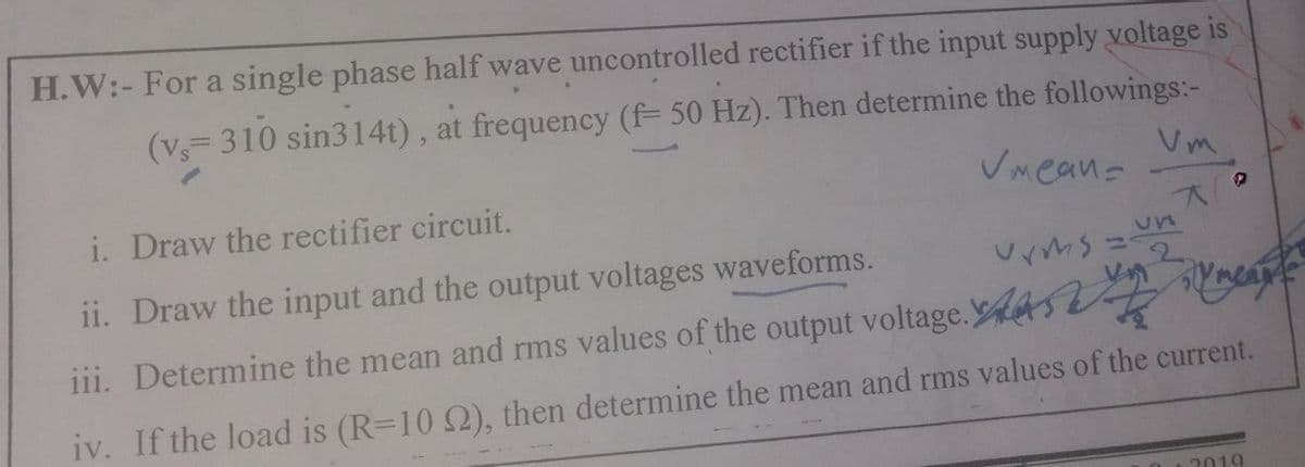 H.W:- For a single phase half wave uncontrolled rectifier if the input supply voltage is
(v= 310 sin314t), at frequency (f= 50 Hz). Then determine the followings:-
Vm.
Vmean-
i. Draw the rectifier circuit.
un
%3D
ii. Draw the input and the output voltages waveforms.
iii. Determine the mean and rms values of the output voltage. s Ec
iv. If the load is (R=10 S), then determine the mean and rms values of the current.
2019
