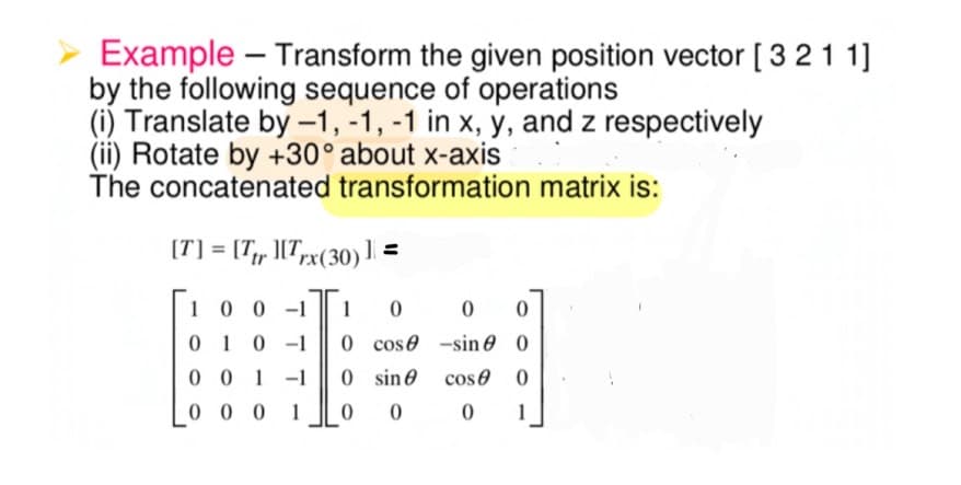 Example – Transform the given position vector [ 3 21 1]
by the following sequence of operations
(i) Translate by -1, -1, -1 in x, y, and z respectively
(ii) Rotate by +30° about x-axis
The concatenated transformation matrix is:
(T] = [T;r ][Trx(30)1 =
|
10 0 -1
1
010-1
0 cose -sin 0 0
0 0 1 -1
0 sine cos0 0
0 0 0 1
1
