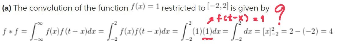 (a) The convolution of the function f(r) = 1 restricted to l-2,2] is given by
a fct-x) = 1
f* f =
f(r)f(t- 1)dr = f(x)f(t- r)dx = (1)(1)dr = dr = [x]²2 = 2 – (–2) = 4
