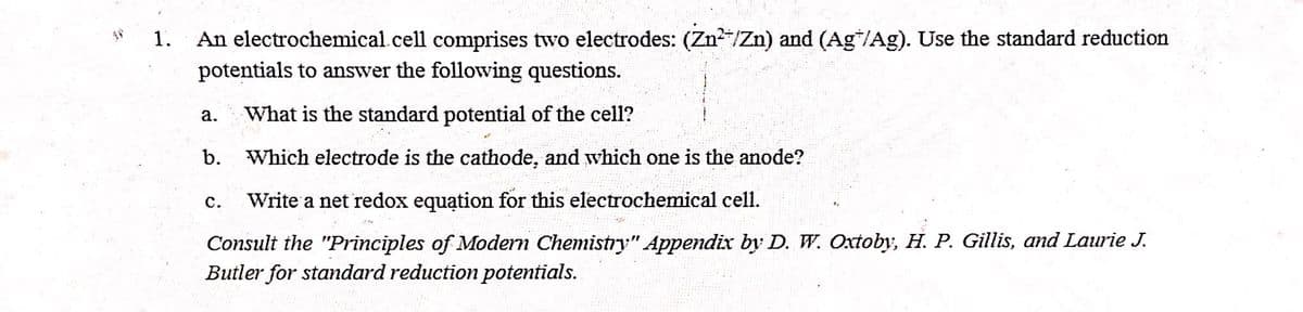 1.
An electrochemical. cell comprises two electrodes: (Zn²+/Zn) and (Agħ/Ag). Use the standard reduction
potentials to answer the following questions.
a. What is the standard potential of the cell?
b.
Which electrode is the cathode, and which one is the anode?
C. Write a net redox equation for this electrochemical cell.
Consult the "Principles of Modern Chemistry" Appendix by D. W. Oxtoby, H. P. Gillis, and Laurie J.
Butler for standard reduction potentials.