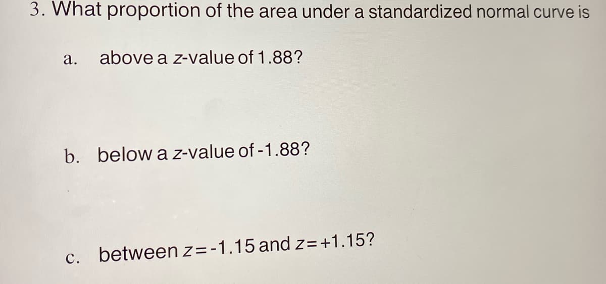 3. What proportion of the area under a standardized normal curve is
а.
above a z-value of 1.88?
b. below a z-value of -1.88?
с.
between z= -1.15 and z=+1.15?
