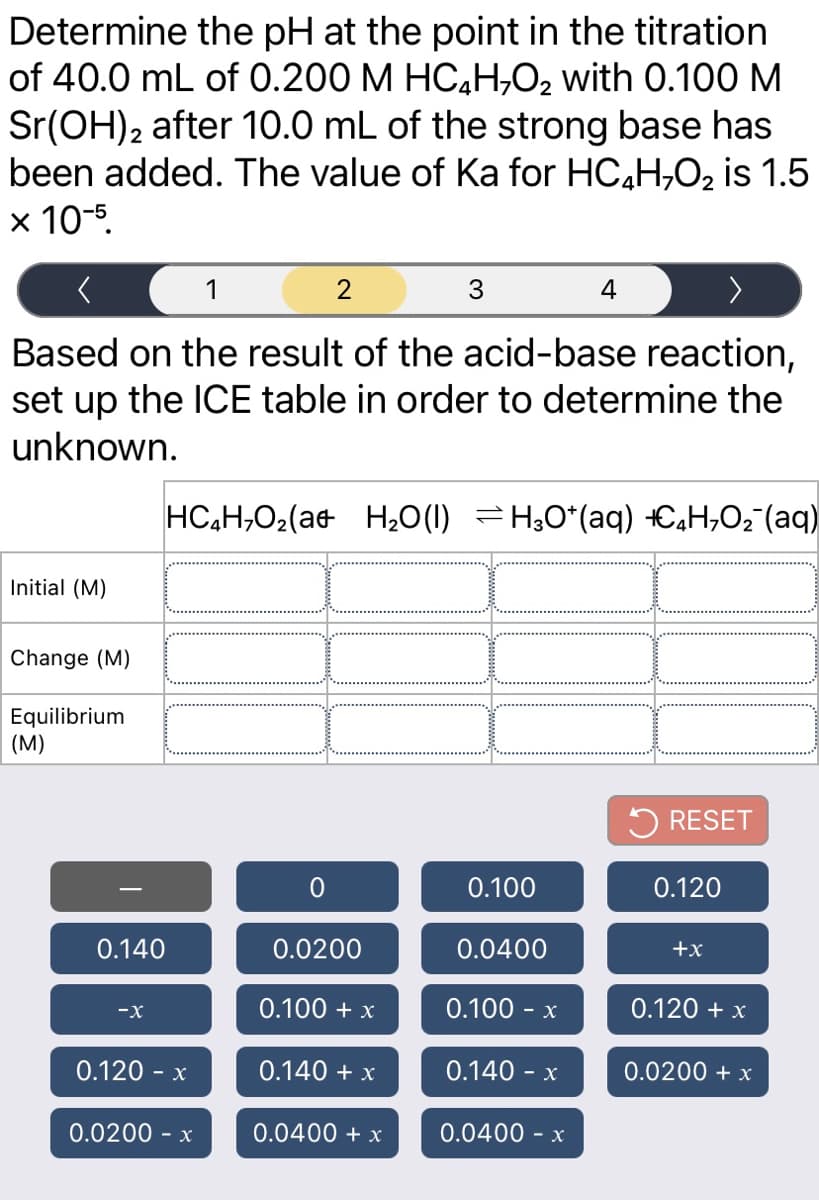 Determine the pH at the point in the titration
of 40.0 mL of 0.200 M HC,H,O2 with 0.100 M
Sr(OH)2 after 10.0 mL of the strong base has
been added. The value of Ka for HC,H,O2 is 1.5
x 10-5.
1
3
4
Based on the result of the acid-base reaction,
set up the ICE table in order to determine the
unknown.
HC,H,O2(at H20(1) =H;0*(aq) +C,H,O2"(aq)
Initial (M)
Change (M)
Equilibrium
(M)
5 RESET
0.100
0.120
0.140
0.0200
0.0400
+x
0.100 + x
0.100 - x
0.120 + x
-x
0.120 - x
0.140 + x
0.140 -
0.0200 + x
0.0200 - x
0.0400 + x
0.0400 - x
