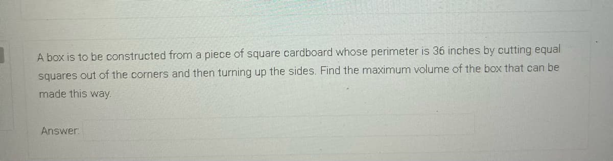 A box is to be constructed from a piece of square cardboard whose perimeter is 36 inches by cutting equal
squares out of the corners and then turning up the sides. Find the maximum volume of the box that can be
made this way.
Answer:

