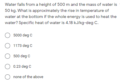 Water falls from a height of 500 m and the mass of water is
50 kg. What is approximately the rise in temperature of
water at the bottom if the whole energy is used to heat the
water? Specific heat of water is 4.18 kJ/kg-deg C.
O 5000 deg C
O 1173 deg C
O 500 deg C
O 0.23 deg C
O none of the above
