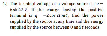 1.) The terminal voltage of a voltage source is v =
6 sin 2t V. If the charge leaving the positive
terminal is q = -2 cos 2t mC, find the power
supplied by the source at any time and the energy
supplied by the source between 0 and t seconds.
