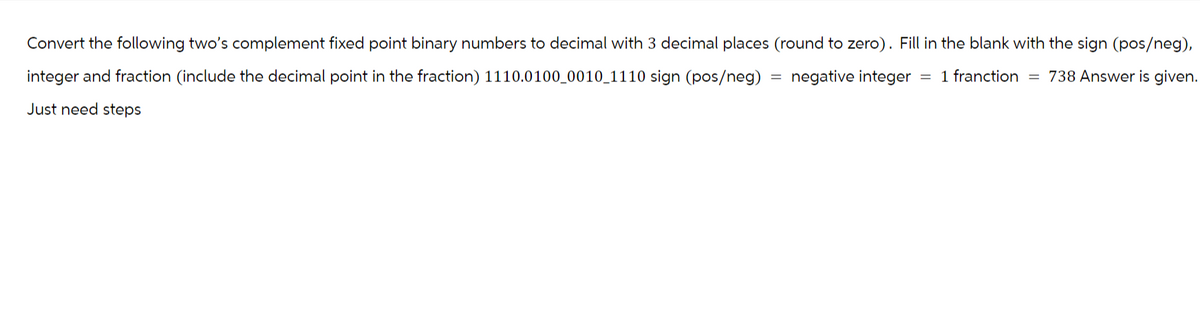 Convert the following two's complement fixed point binary numbers to decimal with 3 decimal places (round to zero). Fill in the blank with the sign (pos/neg),
= 1 franction = 738 Answer is given.
integer and fraction (include the decimal point in the fraction) 1110.0100_0010_1110 sign (pos/neg) negative integer
Just need steps