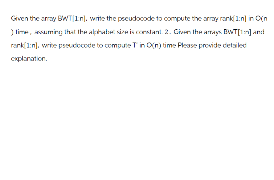 Given the array BWT[1:n], write the pseudocode to compute the array rank[1:n] in O(n
) time, assuming that the alphabet size is constant. 2. Given the arrays BWT[1:n] and
rank[1:n], write pseudocode to compute T' in O(n) time Please provide detailed
explanation.