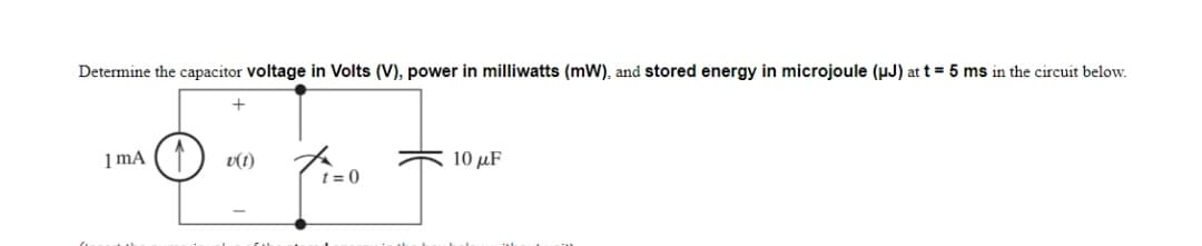 Determine the capacitor voltage in Volts (V), power in milliwatts (mW), and stored energy in microjoule (uJ) at t = 5 ms in the circuit below.
1 mA
v(1)
10 μF
t = 0
