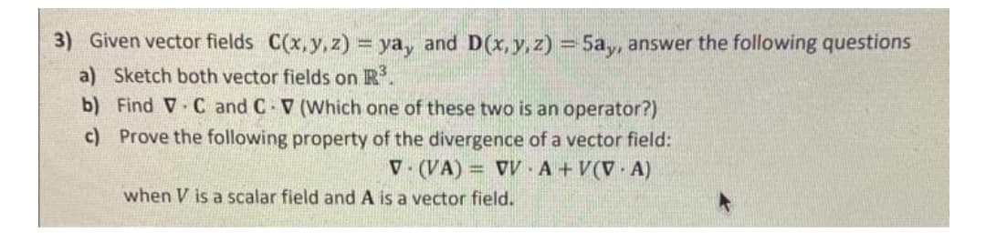 3) Given vector fields C(x,y, z) = ya, and D(x, y, z) = 5a, answer the following questions
a) Sketch both vector fields on R.
b) Find V C and C V (Which one of these two is an operator?)
c) Prove the following property of the divergence of a vector field:
V. (VA) = V A+V(V A)
when V is a scalar field and A is a vector field.
