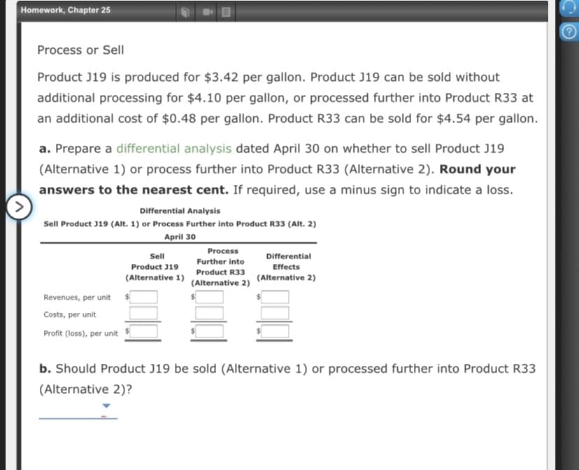 Homework, Chapter 25
Process or Sell
Product J19 is produced for $3.42 per gallon. Product J19 can be sold without
additional processing for $4.10 per gallon, or processed further into Product R33 at
an additional cost of $0.48 per gallon. Product R33 can be sold for $4.54 per gallon.
a. Prepare a differential analysis dated April 30 on whether to sellI Product J19
(Alternative 1) or process further into Product R33 (Alternative 2). Round your
answers to the nearest cent. If required, use a minus sign to indicate a loss.
Differential Analysis
Sell Product J19 (Alt. 1) or Process Further into Product R33 (Alt. 2)
April 30
Process
Sell
Differential
Further into
Product J19
Effects
Product R33
(Alternative 1)
(Alternative 2)
(Alternative 2)
Revenues, per unit $
Costs, per unit
Profit (loss), per unit
b. Should Product J19 be sold (Alternative 1) or processed further into Product R33
(Alternative 2)?
