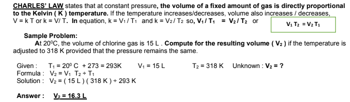 CHARLES' LAW states that at constant pressure, the volume of a fixed amount of gas is directly proportional
to the Kelvin ( K) temperature. If the temperature increases/decreases, volume also increases / decreases,
V = kT ork = V/ T. In equation, k = V1/T1 and k = V2/ T2 so, V1/ T1 = V2/ T2 or
V1 T2 = V2 T1
Sample Problem:
At 20°C, the volume of chlorine gas is 15 L. Compute for the resulting volume ( V2 ) if the temperature is
adjusted to 318 K provided that the pressure remains the same.
Given : T1 = 20°C + 273 = 293K
Formula : V2 = V, T2 + T1
Solution : V2 = ( 15 L ) ( 318 K ) + 293 K
V: = 15 L
T2 = 318 K Unknown : V2 = ?
Answer : V2 = 16.3 L
