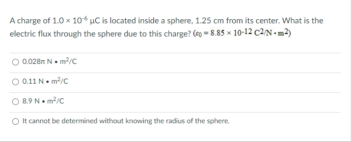 A charge of 1.0 x 106 µC is located inside a sphere, 1.25 cm from its center. What is the
electric flux through the sphere due to this charge? (s0 = 8.85 x 10-12 c2/N • m²)
O 0.0287 N• m²/C
0.11 N• m2/C
8.9 N• m?/C
O It cannot be determined without knowing the radius of the sphere.
