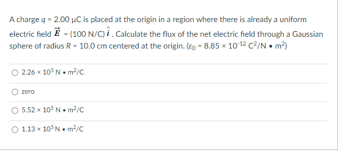 A charge q = 2.00 µC is placed at the origin in a region where there is already a uniform
electric field É = (100 N/C) i . Calculate the flux of the net electric field through a Gaussian
sphere of radius R = 10.0 cm centered at the origin. (Eo = 8.85 x 10-12 C²/N • m2)
O 2.26 x 105 N • m²/C
zero
O 5.52 x 105 N • m?/C
O 1.13 x 105 N • m²/C
