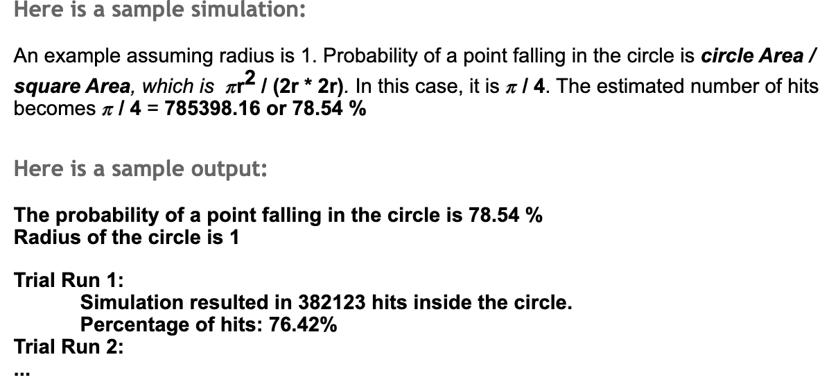 Here is a sample simulation:
An example assuming radius is 1. Probability of a point falling in the circle is circle Area /
square Area, which is ar / (2r * 2r). In this case, it is a | 4. The estimated number of hits
becomes a/ 4 = 785398.16 or 78.54 %
Here is a sample output:
The probability of a point falling in the circle is 78.54 %
Radius of the circle is 1
Trial Run 1:
Simulation resulted in 382123 hits inside the circle.
Percentage of hits: 76.42%
Trial Run 2:
...
