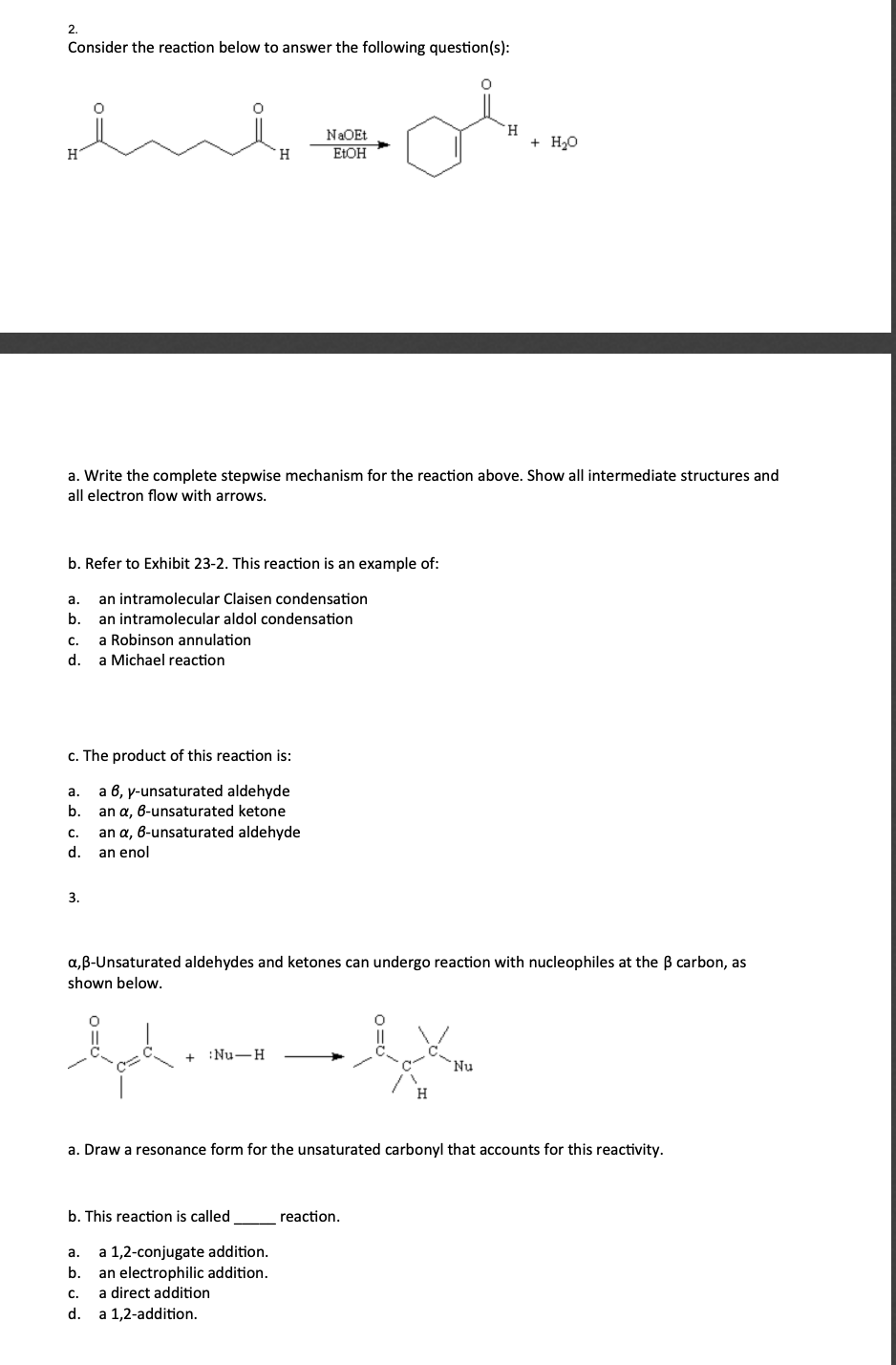 2.
Consider the reaction below to answer the following question(s):
H.
+ Но
NaOEt
H.
ELOH
a. Write the complete stepwise mechanism for the reaction above. Show all intermediate structures and
all electron flow with arrows.
b. Refer to Exhibit 23-2. This reaction is an example of:
а.
an intramolecular Claisen condensation
b.
an intramolecular aldol condensation
с.
a Robinson annulation
d.
a Michael reaction
c. The product of this reaction is:
a 6, y-unsaturated aldehyde
an a, 6-unsaturated ketone
an a, 6-unsaturated aldehyde
а.
b.
C.
d.
an enol
3.
a,B-Unsaturated aldehydes and ketones can undergo reaction with nucleophiles at the B carbon, as
shown below.
:Nu-H
Nu
a. Draw a resonance form for the unsaturated carbonyl that accounts for this reactivity.
b. This reaction is called
reaction.
a 1,2-conjugate addition.
an electrophilic addition.
a direct addition
a.
b.
с.
d.
a 1,2-addition.
